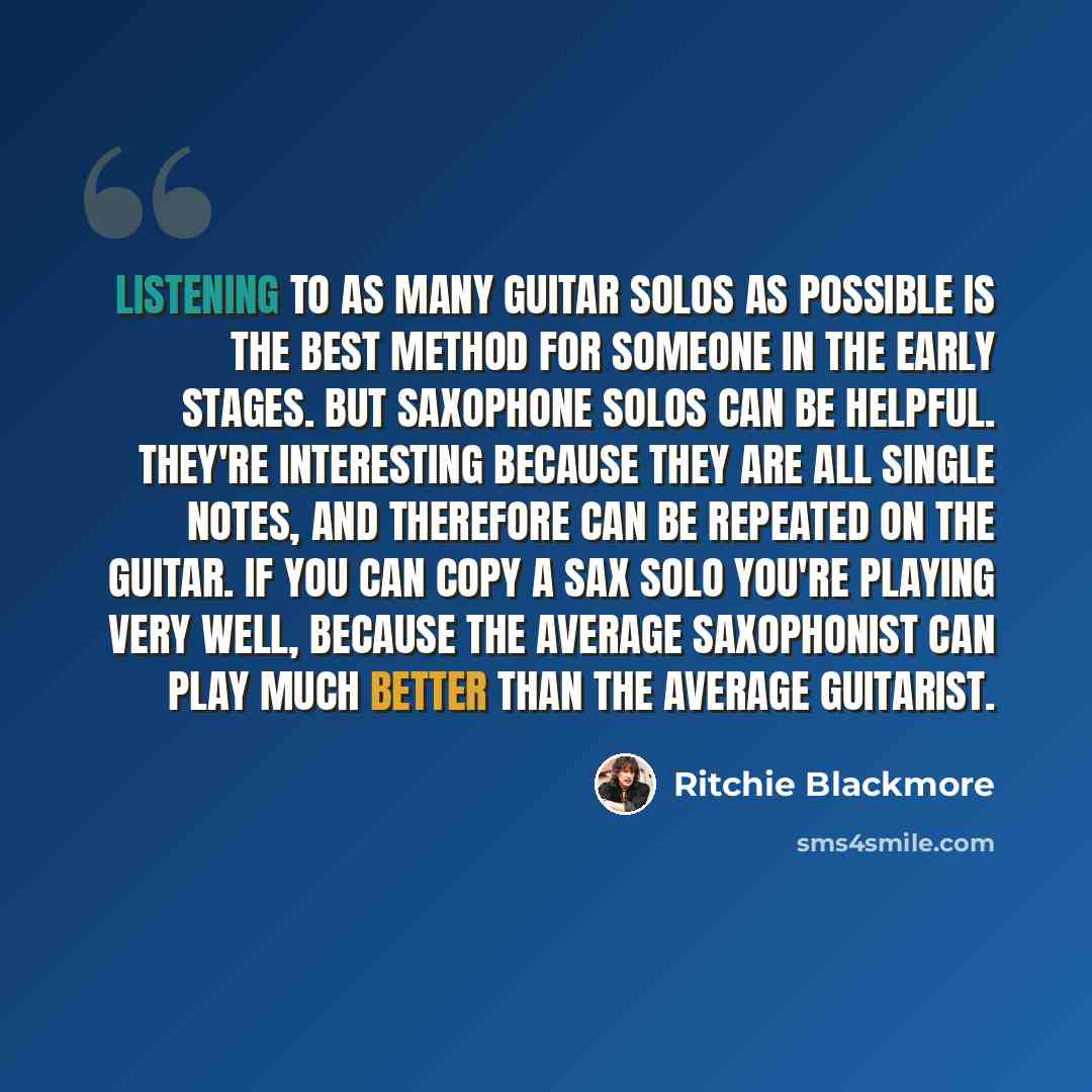 “Listening to as many guitar solos as possible is the best method for someone in the early stages. But saxophone solos can be helpful. They're interesting because they are all single notes, and therefore can be repeated on the guitar. If you can copy a sax solo you're playing very well, because the…” quote by Ritchie Blackmore