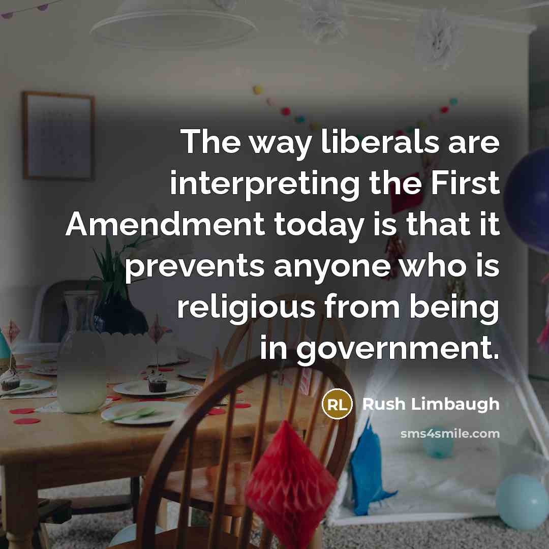 “The way liberals are interpreting the First Amendment today is that it prevents anyone who is religious from being in government.” quote by Rush Limbaugh