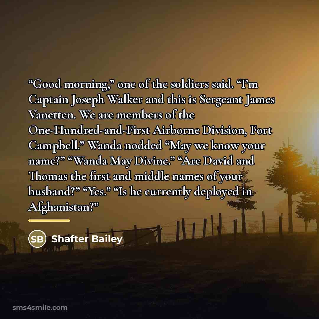 “Good morning,” one of the soldiers said. “I’m Captain Joseph Walker and this is Sergeant James Vanetten. We are members of the One-Hundred-and-First Airborne Division, Fort Campbell.” Wanda nodded “May we know your name?” “Wanda May Divine.” “Are David and Thomas the first and middle names of your…” quote by Shafter Bailey