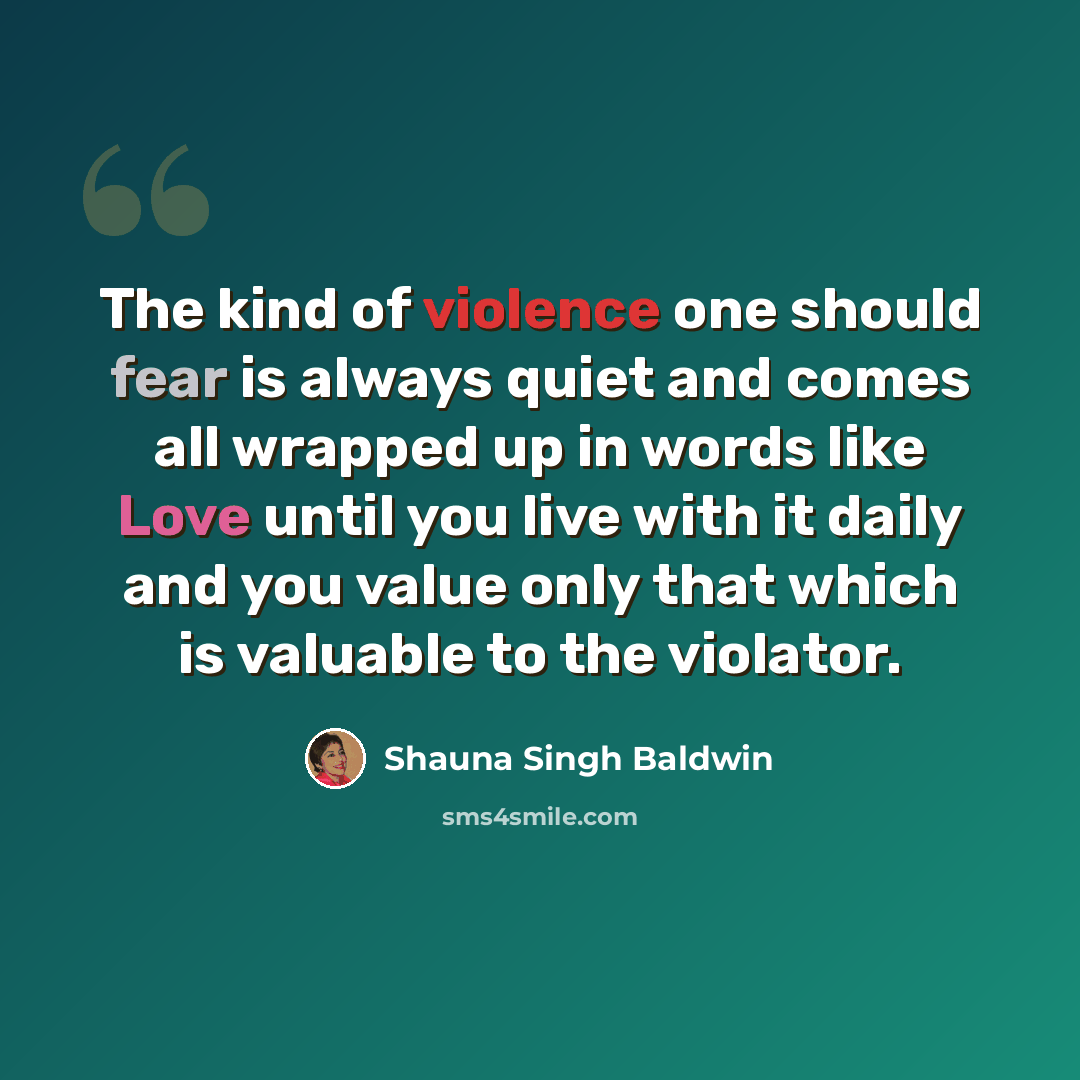 “The kind of violence one should fear is always quiet and comes all wrapped up in words like Love until you live with it daily and you value only that which is valuable to the violator.” quote by Shauna Singh Baldwin