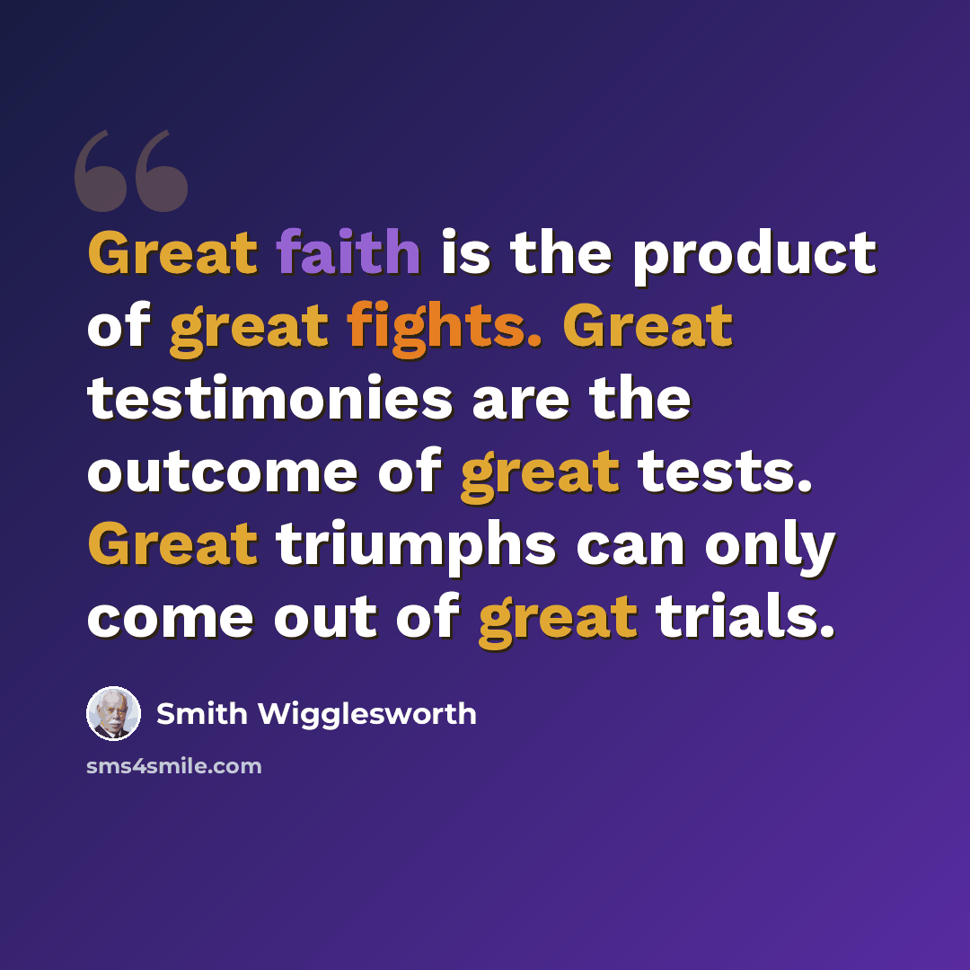 “Great faith is the product of great fights. Great testimonies are the outcome of great tests. Great triumphs can only come out of great trials.” quote by Smith Wigglesworth