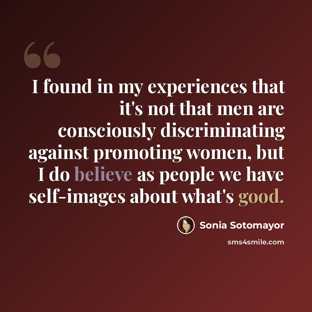 “I found in my experiences that it's not that men are consciously discriminating against promoting women, but I do believe as people we have self-images about what's good.” quote by Sonia Sotomayor