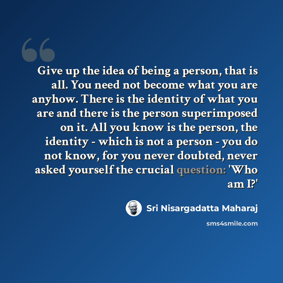 “Give up the idea of being a person, that is all. You need not become what you are anyhow. There is the identity of what you are and there is the person superimposed on it. All you know is the person, the identity - which is not a person - you do not know, for you never doubted, never asked…” quote by Sri Nisargadatta Maharaj
