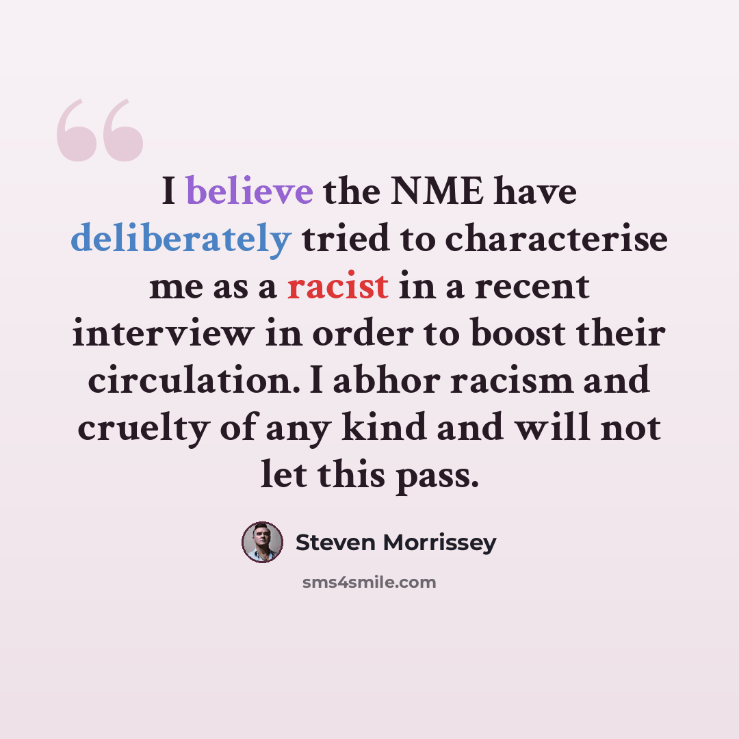 “I believe the NME have deliberately tried to characterise me as a racist in a recent interview in order to boost their circulation. I abhor racism and cruelty of any kind and will not let this pass.” quote by Steven Morrissey