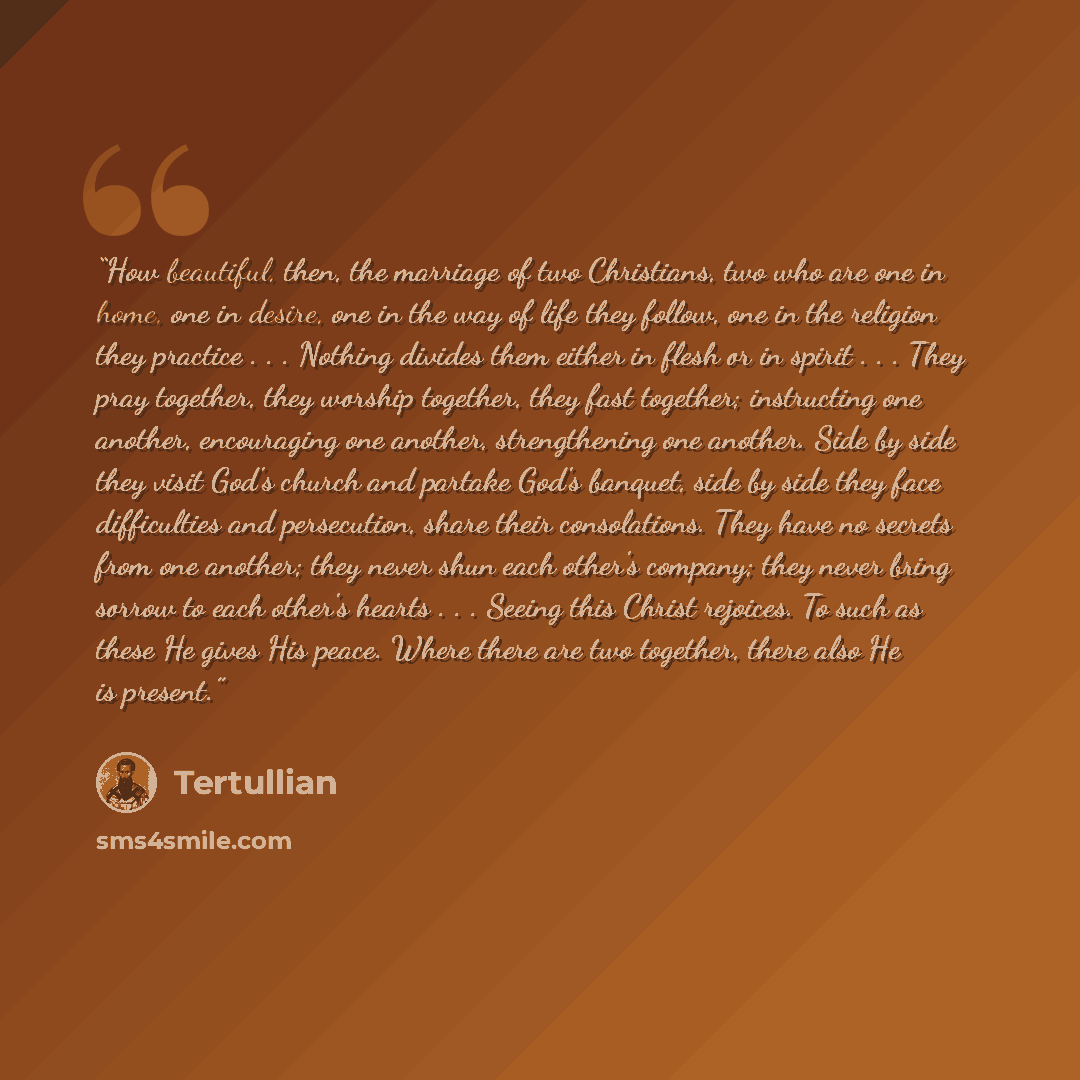 “How beautiful, then, the marriage of two Christians, two who are one in home, one in desire, one in the way of life they follow, one in the religion they practice . . . Nothing divides them either in flesh or in spirit . . . They pray together, they worship together, they fast together…” quote by Tertullian