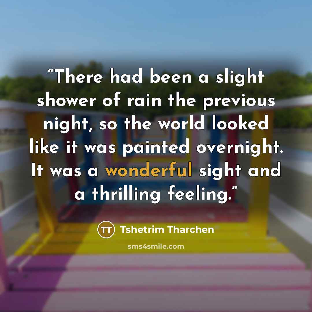 “There had been a slight shower of rain the previous night, so the world looked like it was painted overnight. It was a wonderful sight and a thrilling feeling.” quote by Tshetrim Tharchen