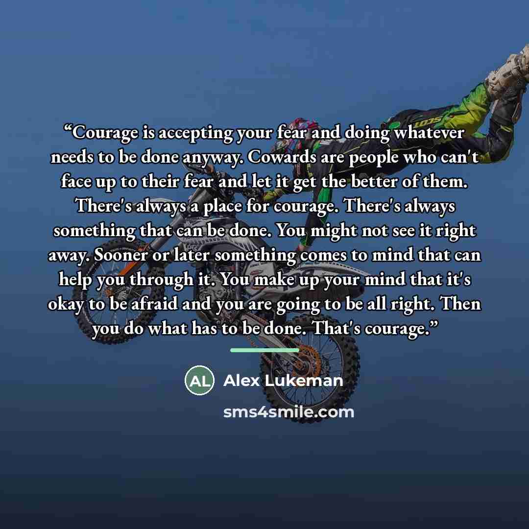 “Courage is accepting your fear and doing whatever needs to be done anyway. Cowards are people who can't face up to their fear and let it get the better of them. There's always a place for courage. There's always something that can be done. You might not see it right away. Sooner or later something…” quote by Alex Lukeman