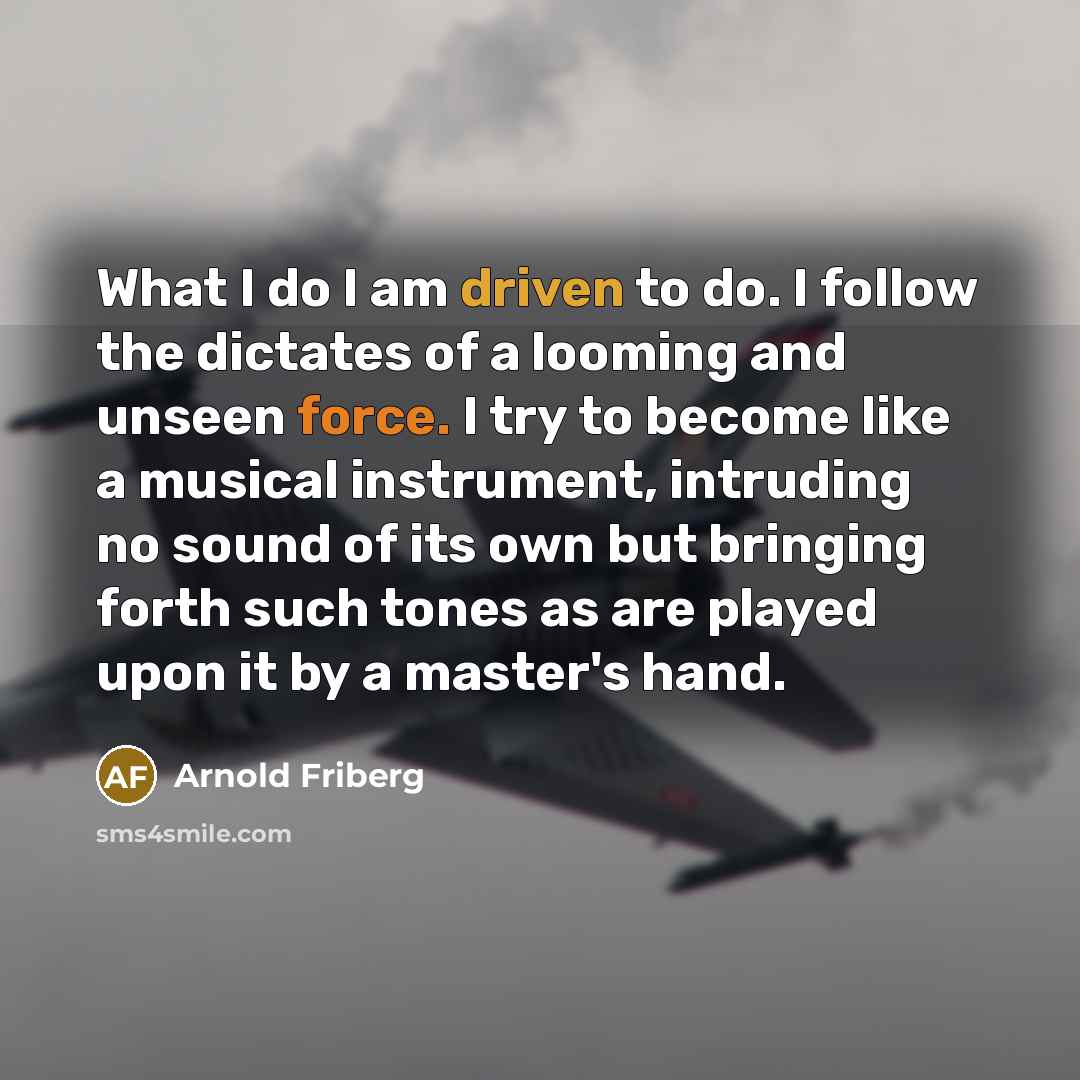 “What I do I am driven to do. I follow the dictates of a looming and unseen force. I try to become like a musical instrument, intruding no sound of its own but bringing forth such tones as are played upon it by a master's hand.” quote by Arnold Friberg