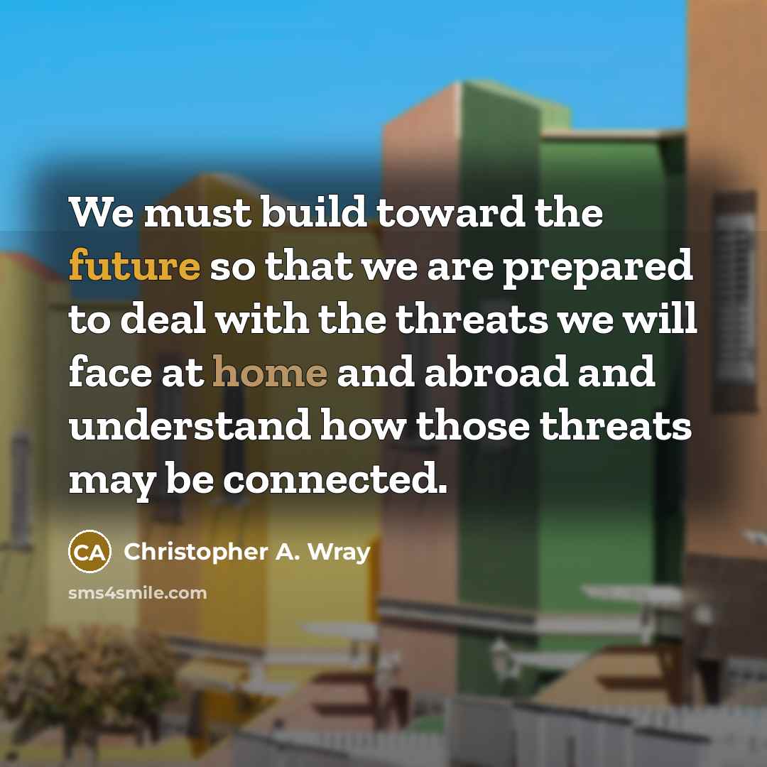 “We must build toward the future so that we are prepared to deal with the threats we will face at home and abroad and understand how those threats may be connected.” quote by Christopher A. Wray