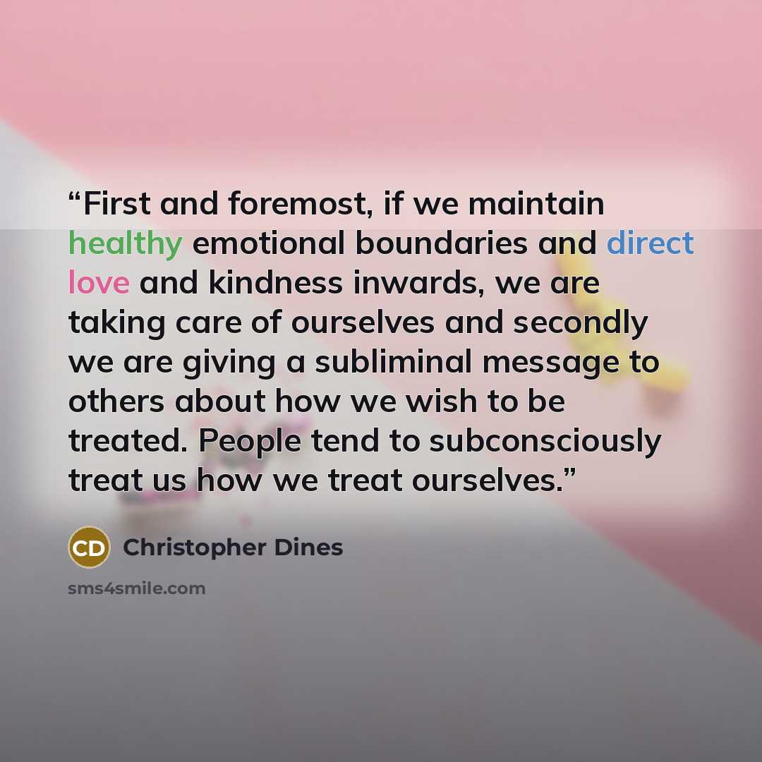 “First and foremost, if we maintain healthy emotional boundaries and direct love and kindness inwards, we are taking care of ourselves and secondly we are giving a subliminal message to others about how we wish to be treated. People tend to subconsciously treat us how we treat ourselves.” quote by Christopher Dines