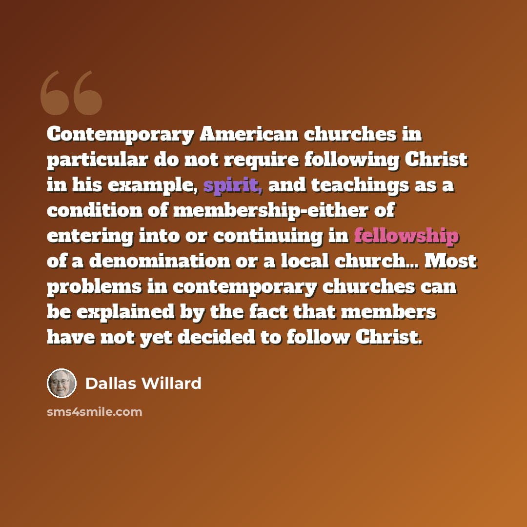 “Contemporary American churches in particular do not require following Christ in his example, spirit, and teachings as a condition of membership-either of entering into or continuing in fellowship of a denomination or a local church… Most problems in contemporary churches can be explained by the…” quote by Dallas Willard