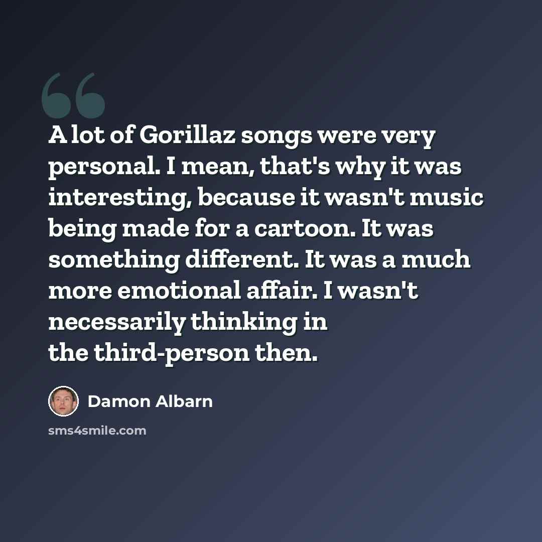 “A lot of Gorillaz songs were very personal. I mean, that's why it was interesting, because it wasn't music being made for a cartoon. It was something different. It was a much more emotional affair. I wasn't necessarily thinking in the third-person then.” quote by Damon Albarn