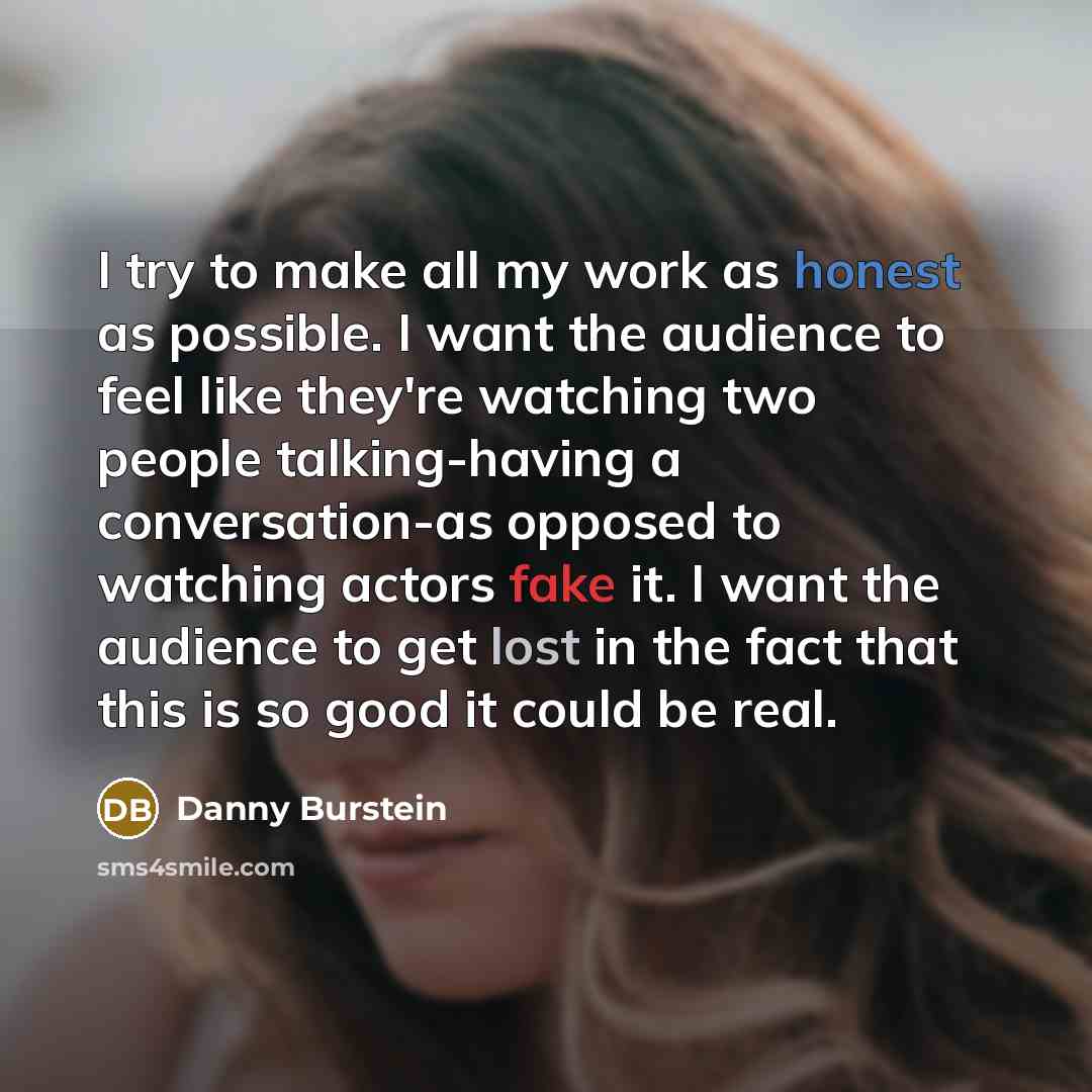 “I try to make all my work as honest as possible. I want the audience to feel like they're watching two people talking-having a conversation-as opposed to watching actors fake it. I want the audience to get lost in the fact that this is so good it could be real.” quote by Danny Burstein