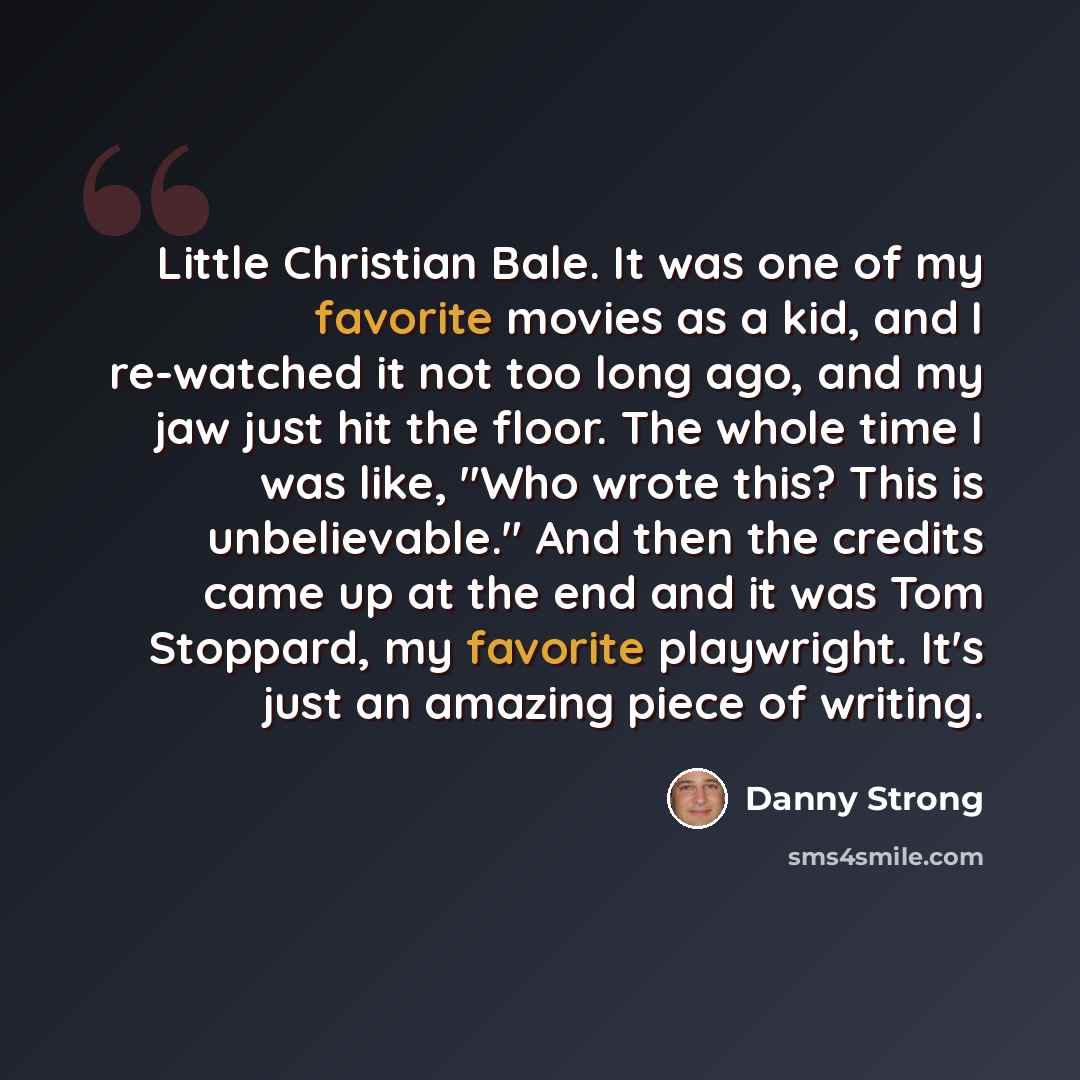“Little Christian Bale. It was one of my favorite movies as a kid, and I re-watched it not too long ago, and my jaw just hit the floor. The whole time I was like, "Who wrote this? This is unbelievable." And then the credits came up at the end and it was Tom Stoppard, my favorite playwright. It's…” quote by Danny Strong