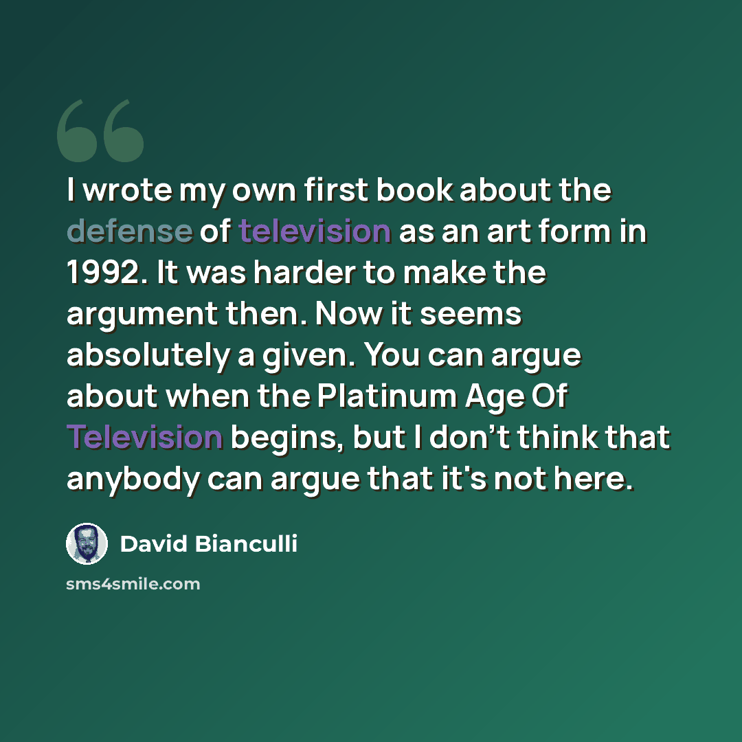 “I wrote my own first book about the defense of television as an art form in 1992. It was harder to make the argument then. Now it seems absolutely a given. You can argue about when the Platinum Age Of Television begins, but I don't think that anybody can argue that it's not here.” quote by David Bianculli