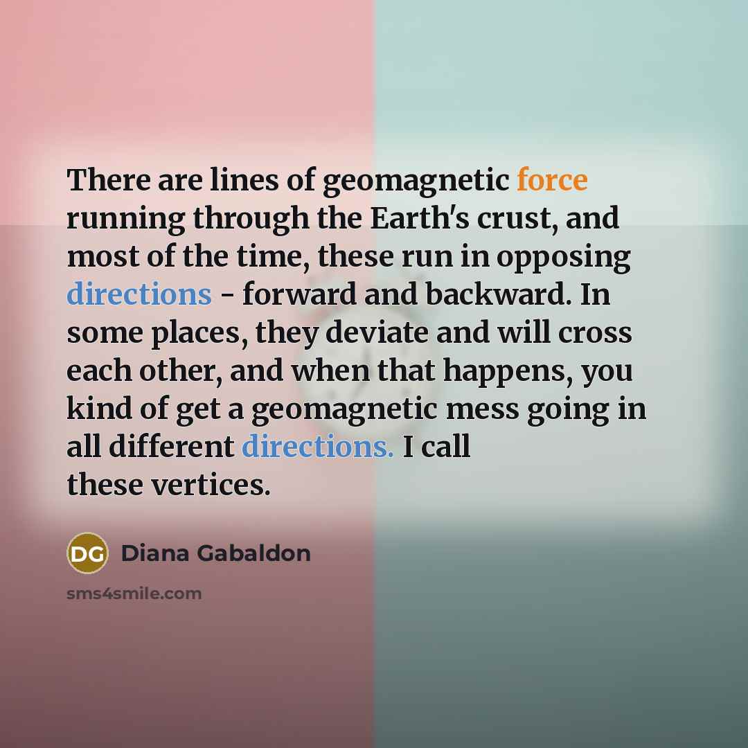 “There are lines of geomagnetic force running through the Earth's crust, and most of the time, these run in opposing directions - forward and backward. In some places, they deviate and will cross each other, and when that happens, you kind of get a geomagnetic mess going in all different…” quote by Diana Gabaldon