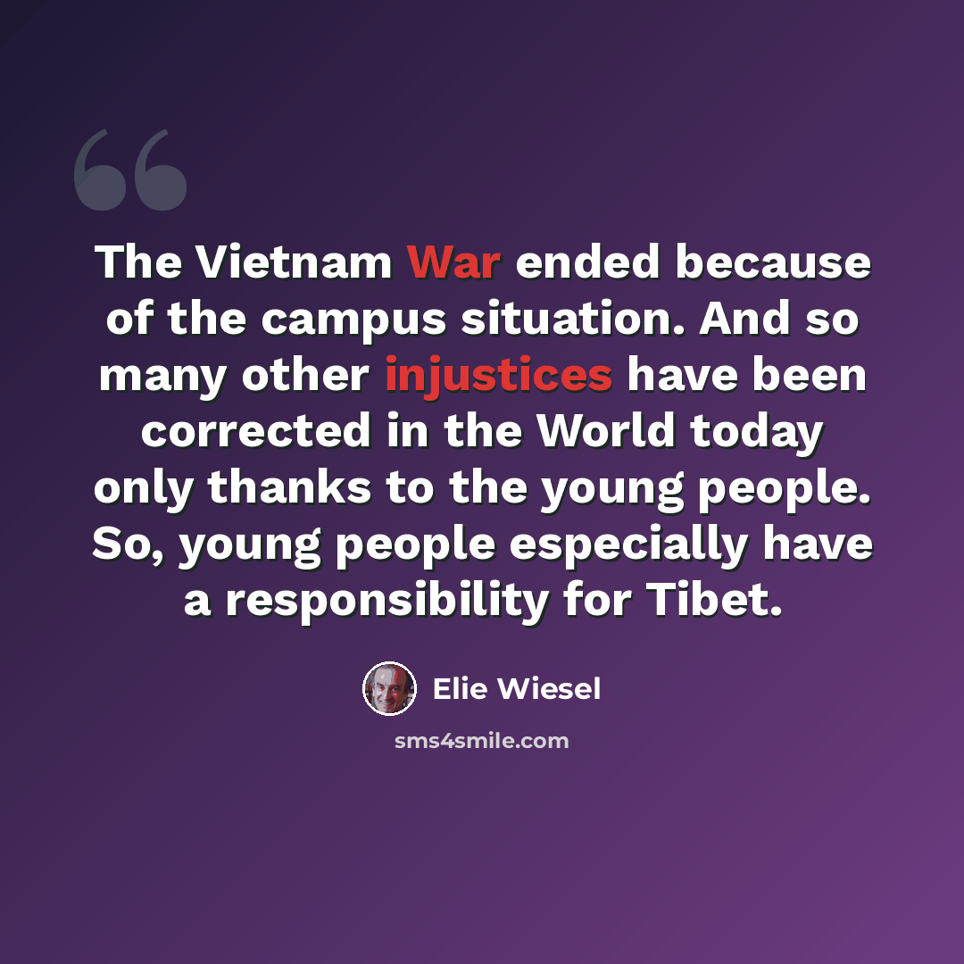 “The Vietnam War ended because of the campus situation. And so many other injustices have been corrected in the World today only thanks to the young people. So, young people especially have a responsibility for Tibet.” quote by Elie Wiesel