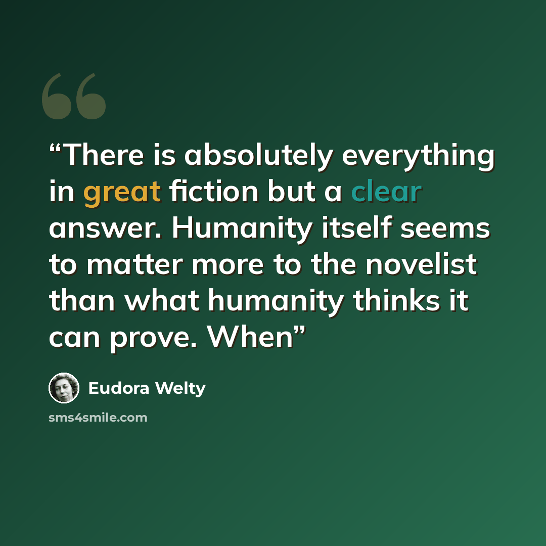 “There is absolutely everything in great fiction but a clear answer. Humanity itself seems to matter more to the novelist than what humanity thinks it can prove. When” quote by Eudora Welty