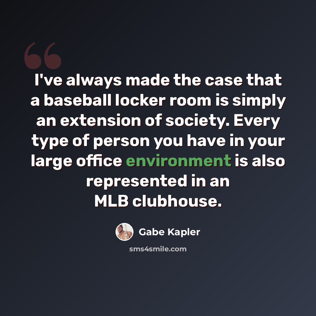 “I've always made the case that a baseball locker room is simply an extension of society. Every type of person you have in your large office environment is also represented in an MLB clubhouse.” quote by Gabe Kapler