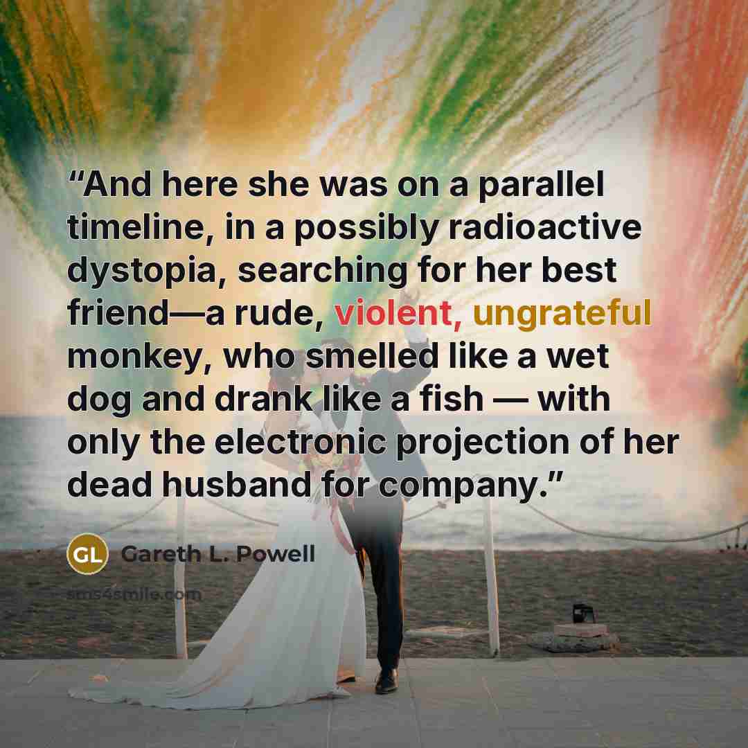 “And here she was on a parallel timeline, in a possibly radioactive dystopia, searching for her best friend—a rude, violent, ungrateful monkey, who smelled like a wet dog and drank like a fish — with only the electronic projection of her dead husband for company.” quote by Gareth L. Powell