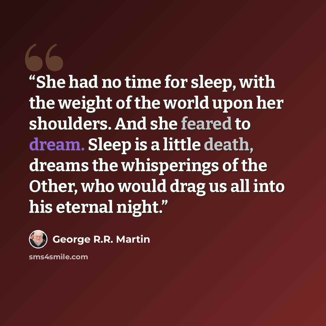 “She had no time for sleep, with the weight of the world upon her shoulders. And she feared to dream. Sleep is a little death, dreams the whisperings of the Other, who would drag us all into his eternal night.” quote by George R.R. Martin
