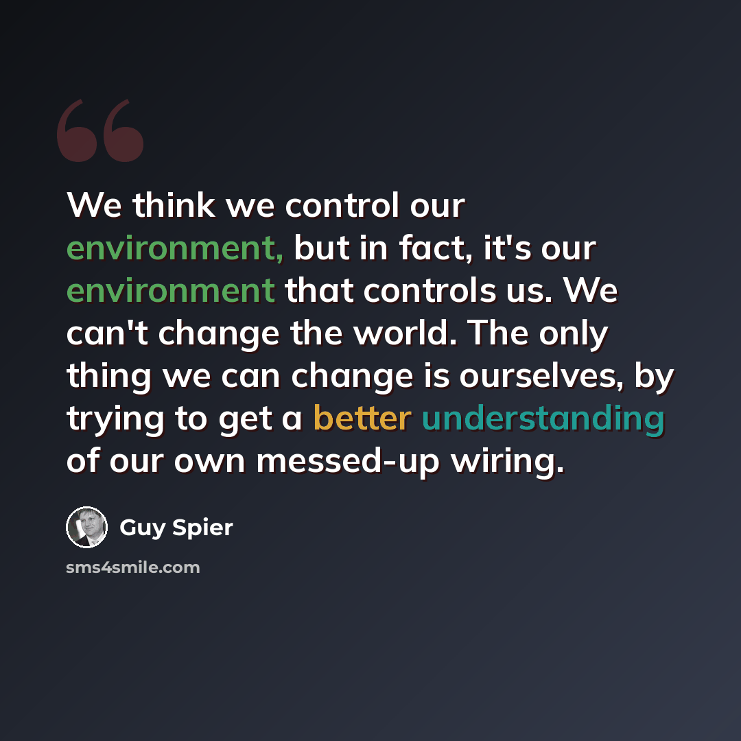 “We think we control our environment, but in fact, it's our environment that controls us. We can't change the world. The only thing we can change is ourselves, by trying to get a better understanding of our own messed-up wiring.” quote by Guy Spier