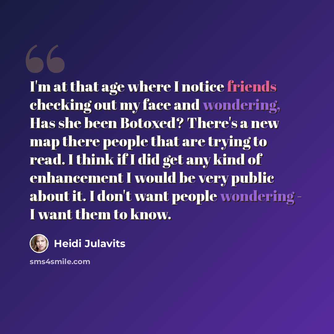“I'm at that age where I notice friends checking out my face and wondering, Has she been Botoxed? There's a new map there people that are trying to read. I think if I did get any kind of enhancement I would be very public about it. I don't want people wondering - I want them to know.” quote by Heidi Julavits