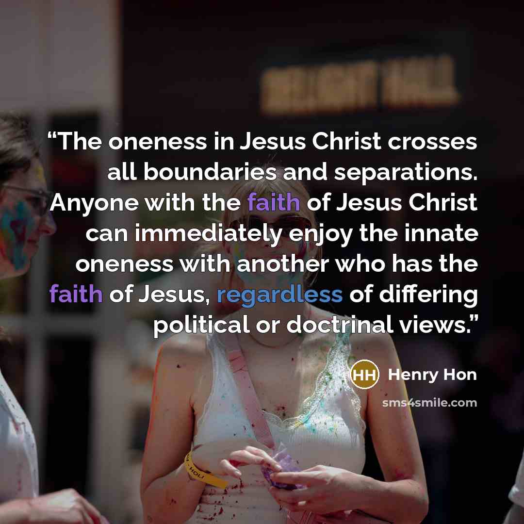 “The oneness in Jesus Christ crosses all boundaries and separations. Anyone with the faith of Jesus Christ can immediately enjoy the innate oneness with another who has the faith of Jesus, regardless of differing political or doctrinal views.” quote by Henry Hon