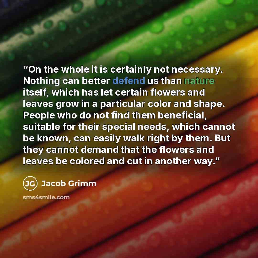 “On the whole it is certainly not necessary. Nothing can better defend us than nature itself, which has let certain flowers and leaves grow in a particular color and shape. People who do not find them beneficial, suitable for their special needs, which cannot be known, can easily walk right by…” quote by Jacob Grimm