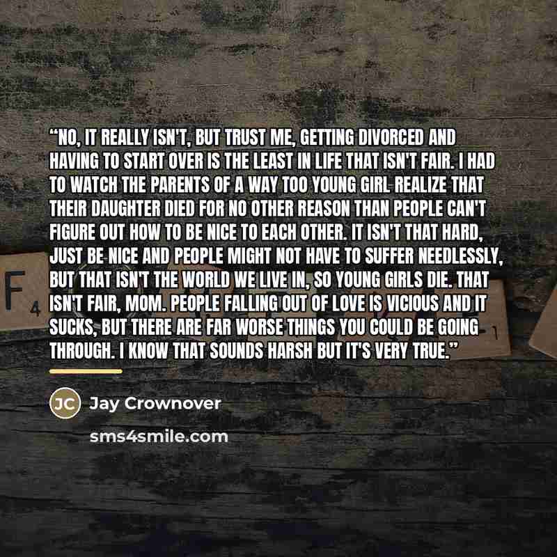 “No, it really isn't, but trust me, getting divorced and having to start over is the least in life that isn't fair. I had to watch the parents of a way too young girl realize that their daughter died for no other reason than people can't figure out how to be nice to each other. It isn't that hard…” quote by Jay Crownover