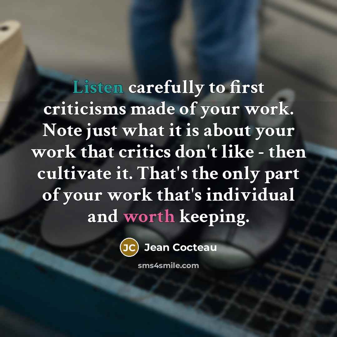 “Listen carefully to first criticisms made of your work. Note just what it is about your work that critics don't like - then cultivate it. That's the only part of your work that's individual and worth keeping.” quote by Jean Cocteau