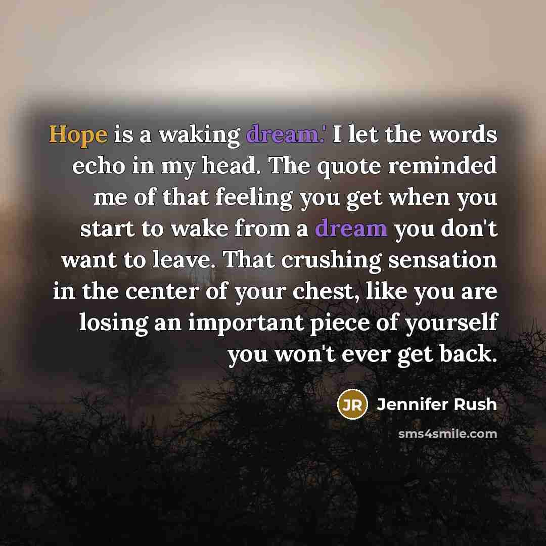 “Hope is a waking dream.' I let the words echo in my head. The quote reminded me of that feeling you get when you start to wake from a dream you don't want to leave. That crushing sensation in the center of your chest, like you are losing an important piece of yourself you won't ever get back.” quote by Jennifer Rush