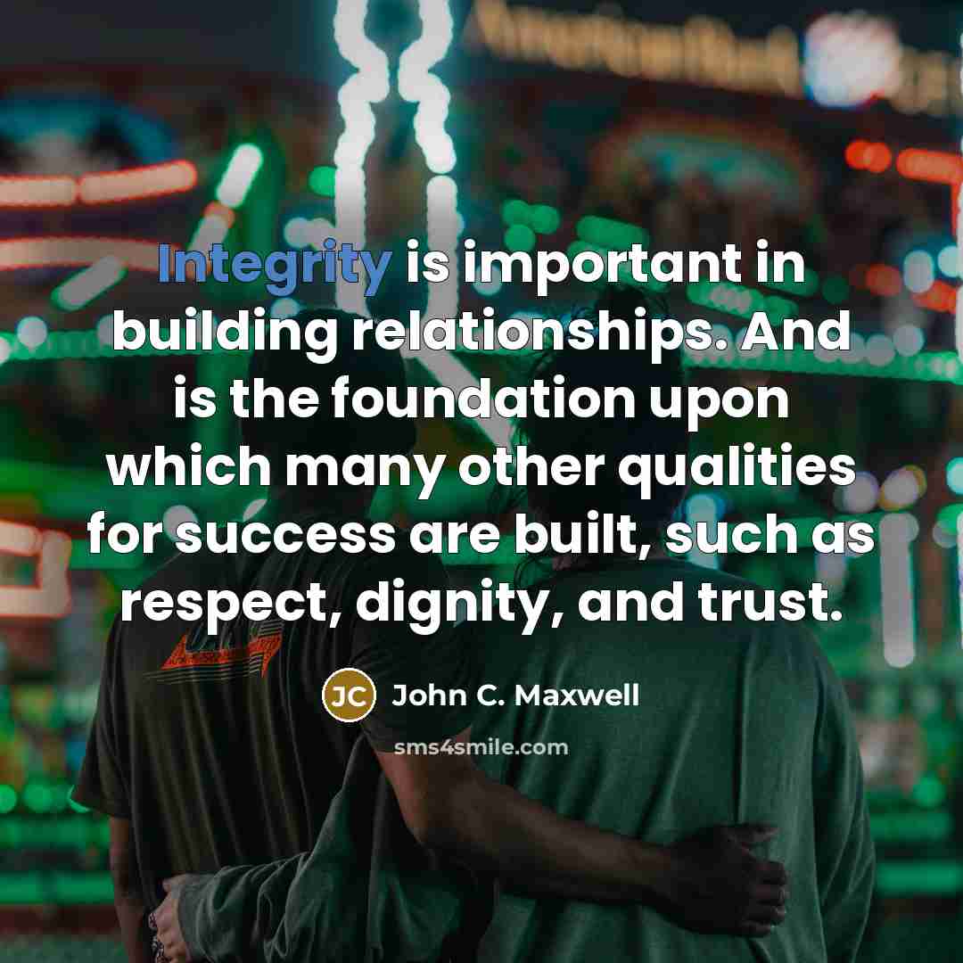 “Integrity is important in building relationships. And is the foundation upon which many other qualities for success are built, such as respect, dignity, and trust.” quote by John C. Maxwell