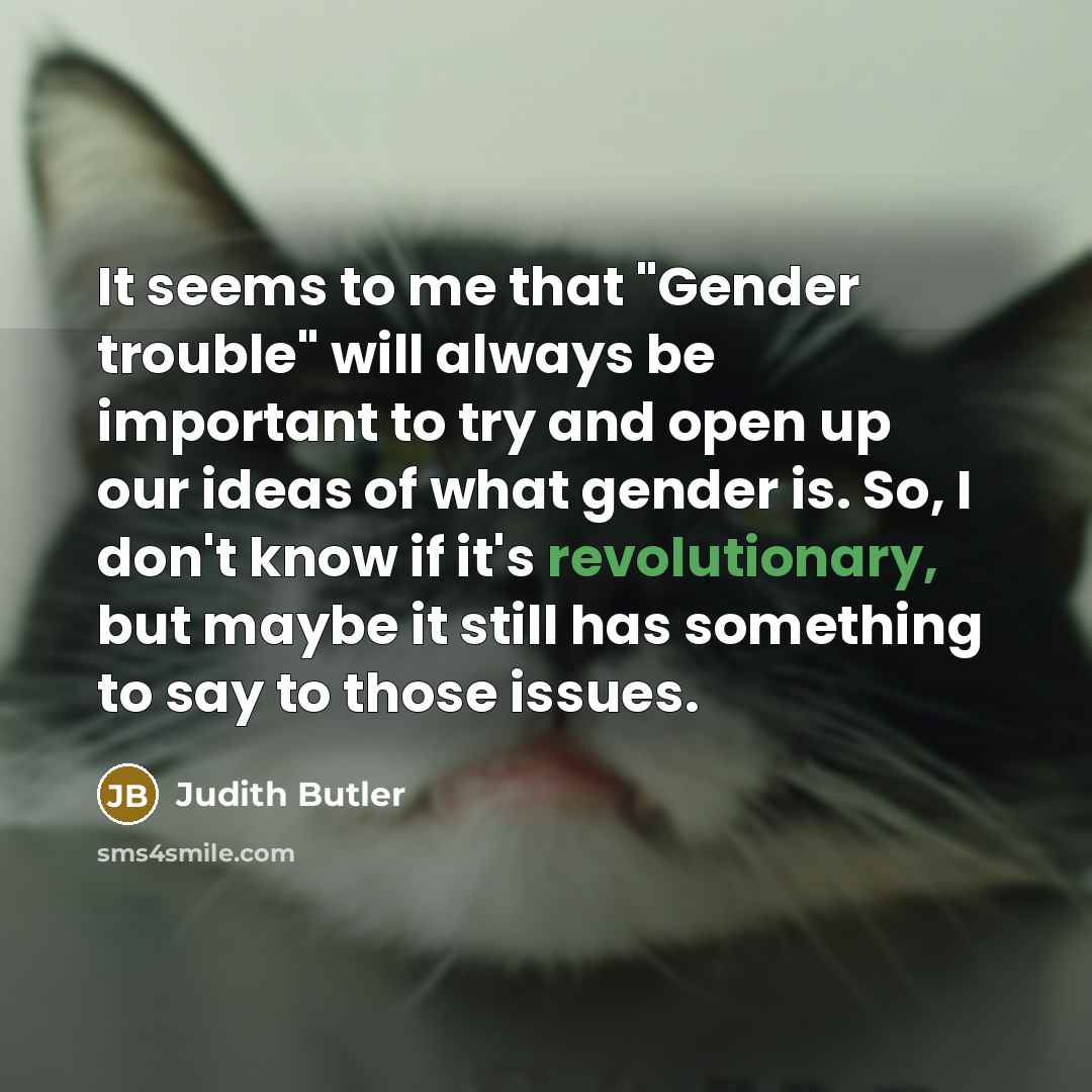 “It seems to me that "Gender trouble" will always be important to try and open up our ideas of what gender is. So, I don't know if it's revolutionary, but maybe it still has something to say to those issues.” quote by Judith Butler