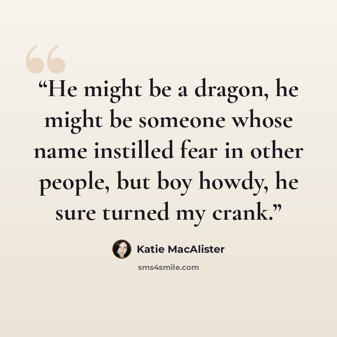 “He might be a dragon, he might be someone whose name instilled fear in other people, but boy howdy, he sure turned my crank.” quote by Katie MacAlister