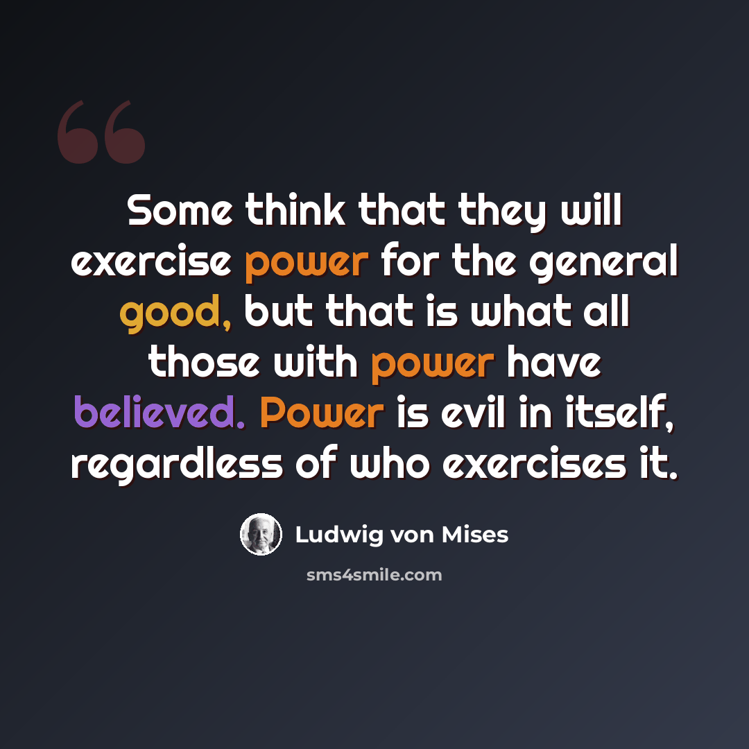 “Some think that they will exercise power for the general good, but that is what all those with power have believed. Power is evil in itself, regardless of who exercises it.” quote by Ludwig von Mises