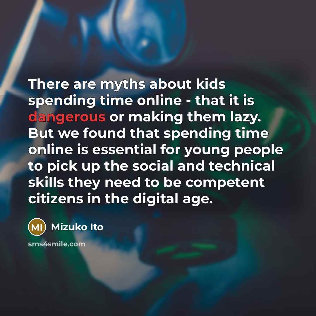 “There are myths about kids spending time online - that it is dangerous or making them lazy. But we found that spending time online is essential for young people to pick up the social and technical skills they need to be competent citizens in the digital age.” quote by Mizuko Ito