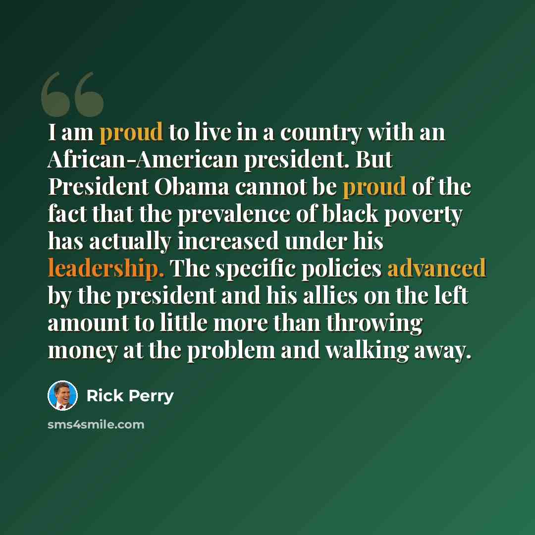 “I am proud to live in a country with an African-American president. But President Obama cannot be proud of the fact that the prevalence of black poverty has actually increased under his leadership. The specific policies advanced by the president and his allies on the left amount to little more…” quote by Rick Perry