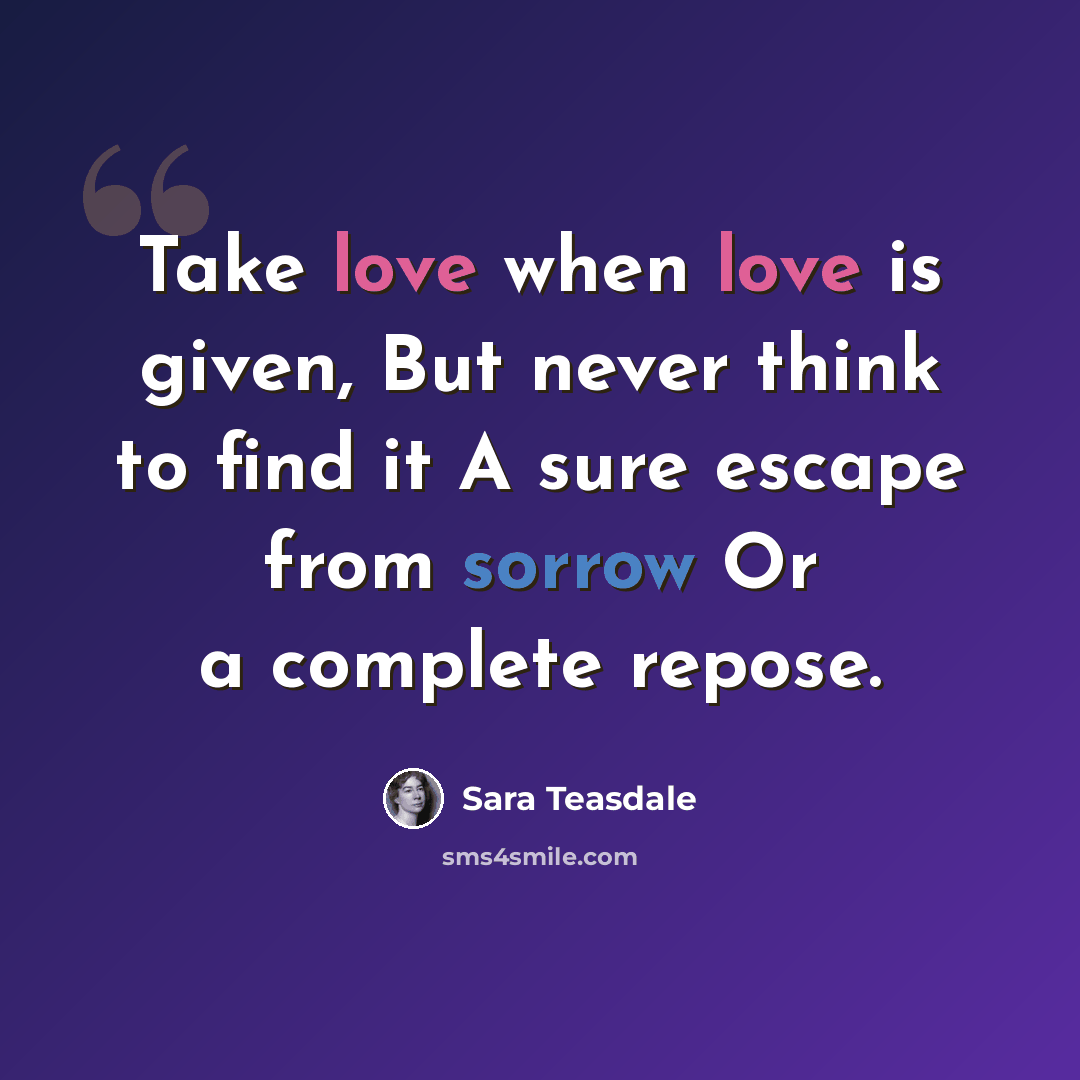 “Take love when love is given, But never think to find it A sure escape from sorrow Or a complete repose.” quote by Sara Teasdale