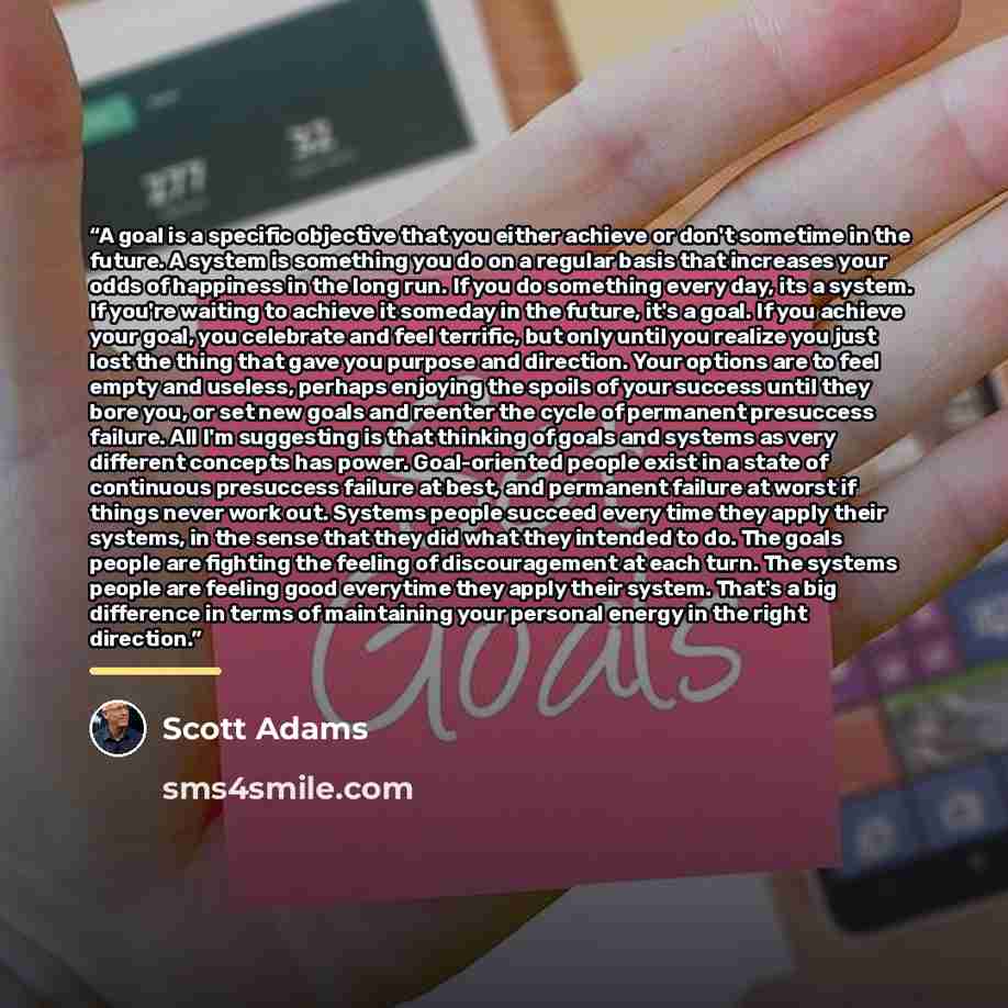 “A goal is a specific objective that you either achieve or don't sometime in the future. A system is something you do on a regular basis that increases your odds of happiness in the long run. If you do something every day, its a system. If you're waiting to achieve it someday in the future, it's a…” quote by Scott Adams