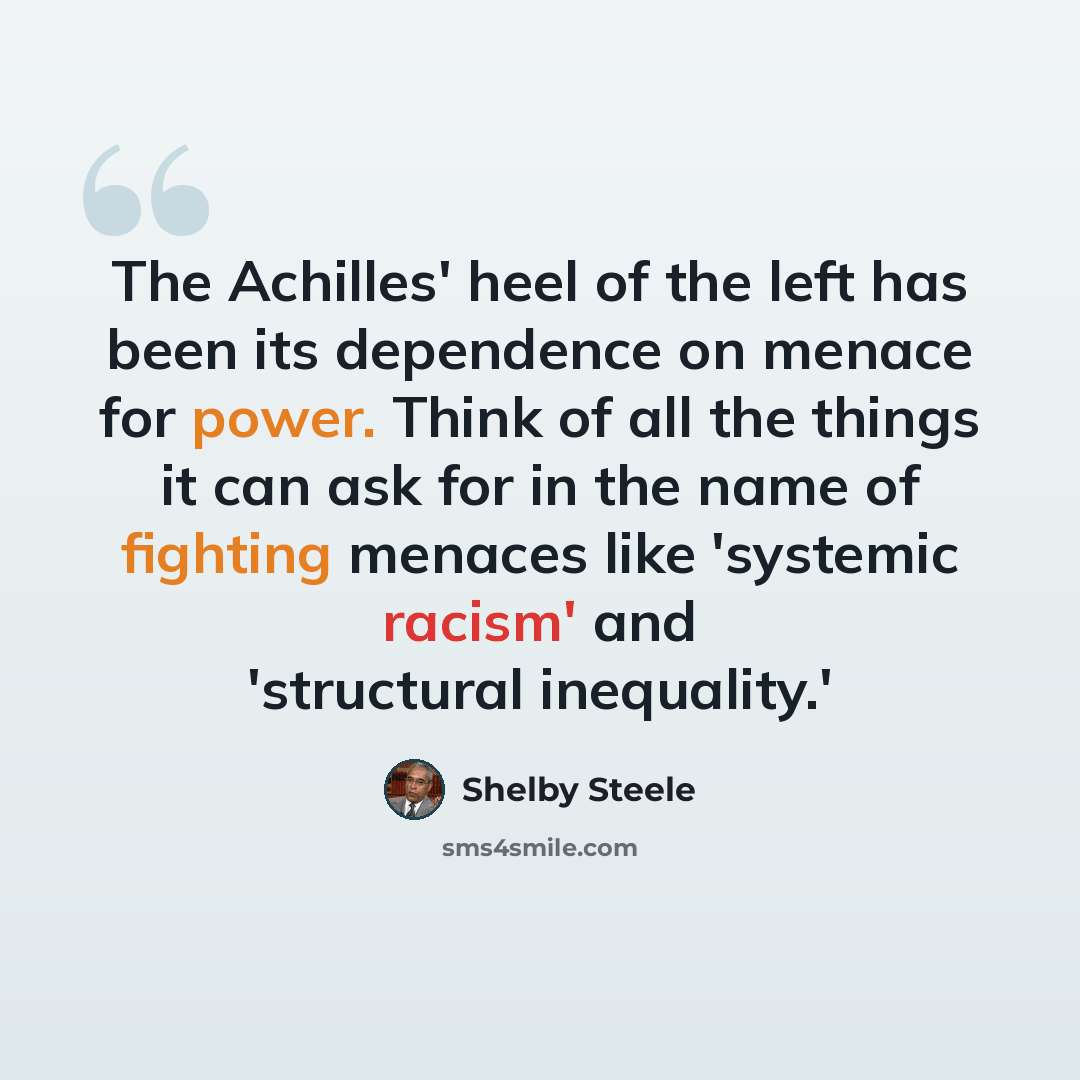 “The Achilles' heel of the left has been its dependence on menace for power. Think of all the things it can ask for in the name of fighting menaces like 'systemic racism' and 'structural inequality.'” quote by Shelby Steele