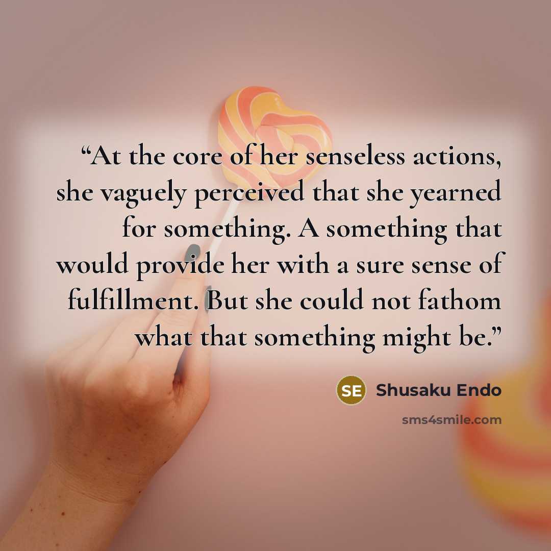 “At the core of her senseless actions, she vaguely perceived that she yearned for something. A something that would provide her with a sure sense of fulfillment. But she could not fathom what that something might be.” quote by Shūsaku Endō
