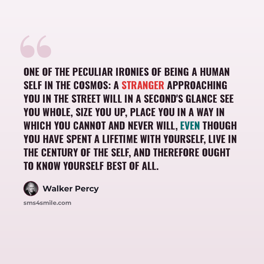 “One of the peculiar ironies of being a human self in the Cosmos: A stranger approaching you in the street will in a second's glance see you whole, size you up, place you in a way in which you cannot and never will, even though you have spent a lifetime with yourself, live in the Century of the…” quote by Walker Percy