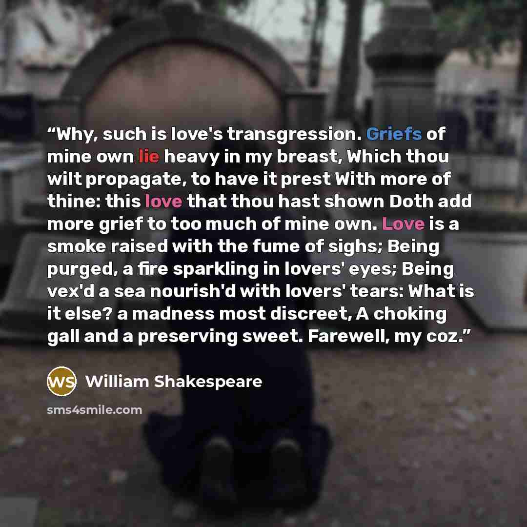 “Why, such is love's transgression. Griefs of mine own lie heavy in my breast, Which thou wilt propagate, to have it prest With more of thine: this love that thou hast shown Doth add more grief to too much of mine own. Love is a smoke raised with the fume of sighs; Being purged, a fire sparkling in…” quote by William Shakespeare