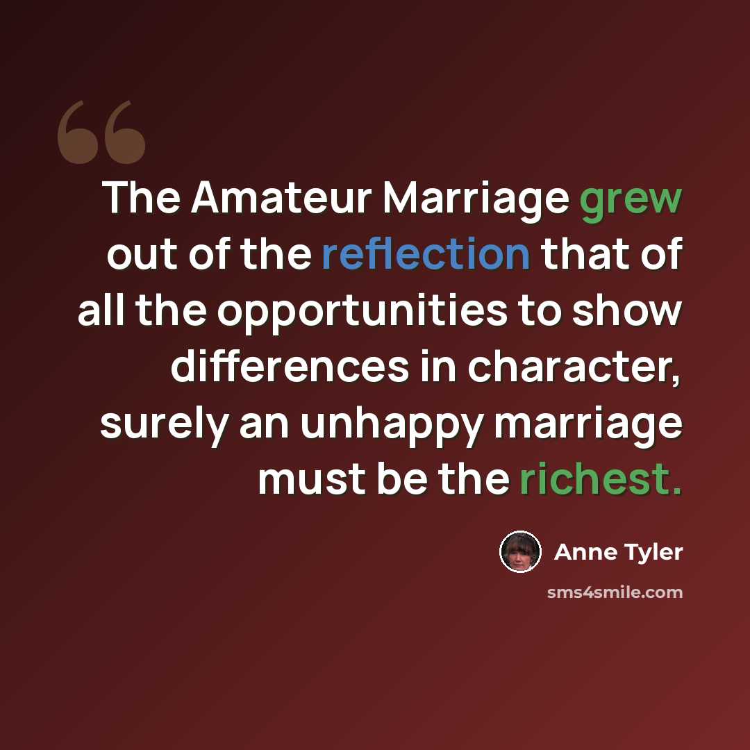 “The Amateur Marriage grew out of the reflection that of all the opportunities to show differences in character, surely an unhappy marriage must be the richest.” quote by Anne Tyler