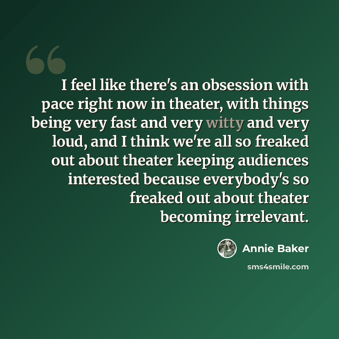 “I feel like there's an obsession with pace right now in theater, with things being very fast and very witty and very loud, and I think we're all so freaked out about theater keeping audiences interested because everybody's so freaked out about theater becoming irrelevant.” quote by Annie Baker