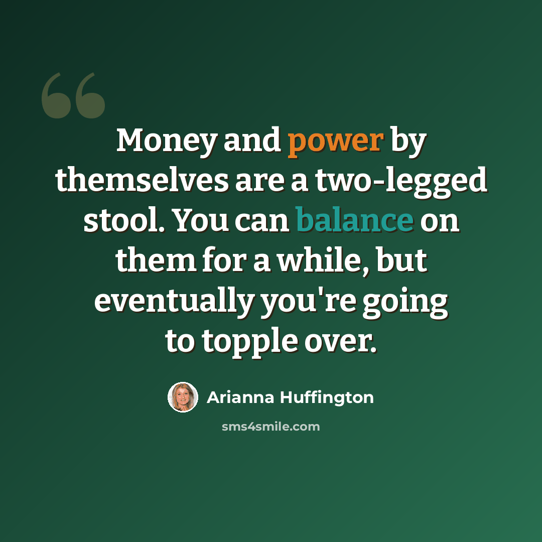 “Money and power by themselves are a two-legged stool. You can balance on them for a while, but eventually you're going to topple over.” quote by Arianna Huffington