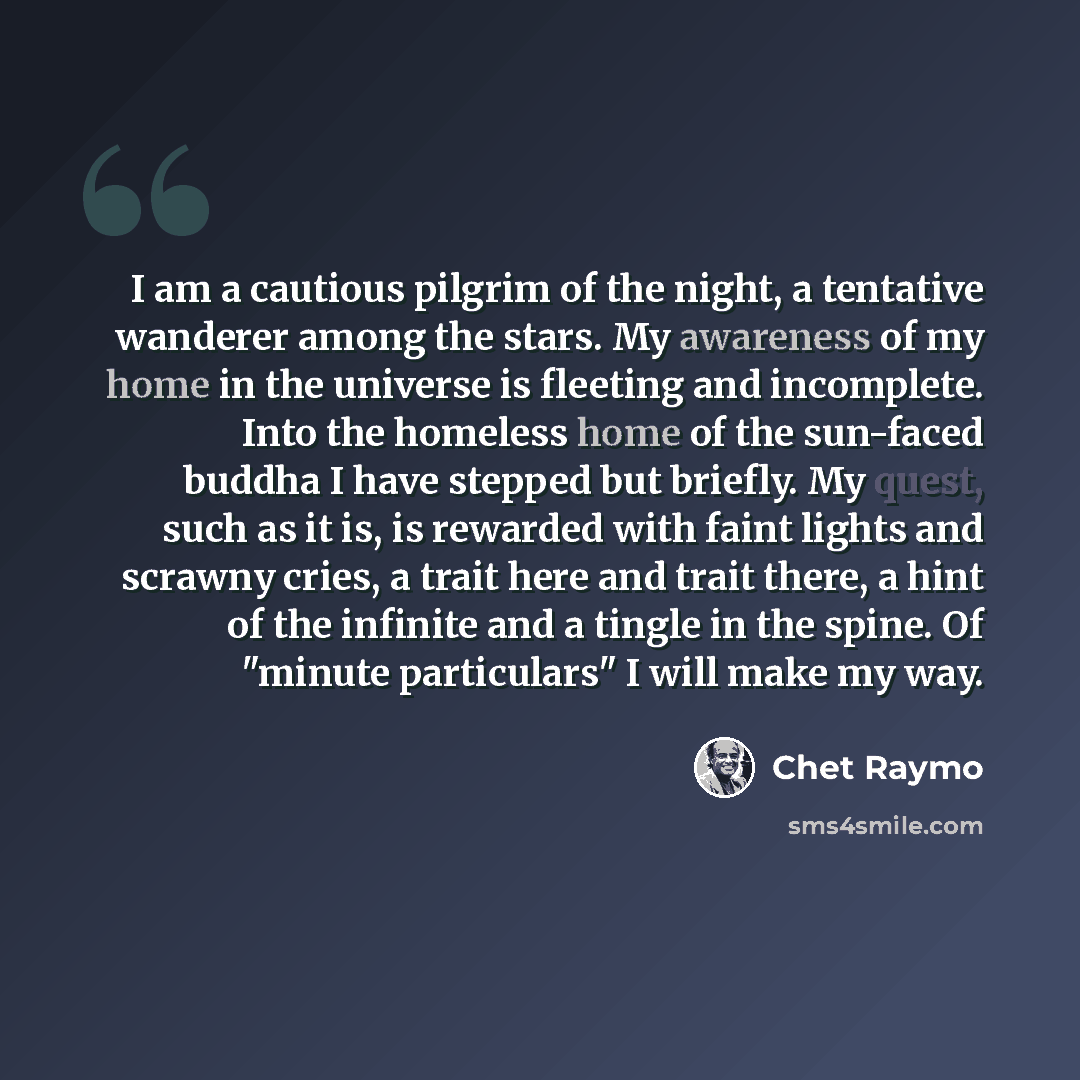 “I am a cautious pilgrim of the night, a tentative wanderer among the stars. My awareness of my home in the universe is fleeting and incomplete. Into the homeless home of the sun-faced buddha I have stepped but briefly. My quest, such as it is, is rewarded with faint lights and scrawny cries, a…” quote by Chet Raymo