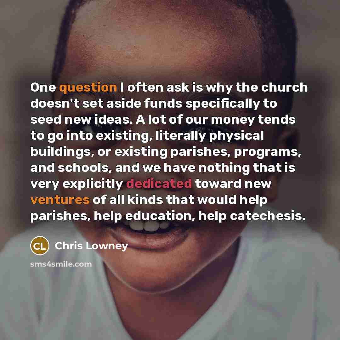 “One question I often ask is why the church doesn't set aside funds specifically to seed new ideas. A lot of our money tends to go into existing, literally physical buildings, or existing parishes, programs, and schools, and we have nothing that is very explicitly dedicated toward new ventures of…” quote by Chris Lowney