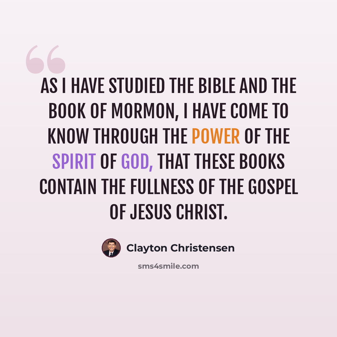“As I have studied the Bible and the Book of Mormon, I have come to know through the power of the Spirit of God, that these books contain the fullness of the gospel of Jesus Christ.” quote by Clayton Christensen